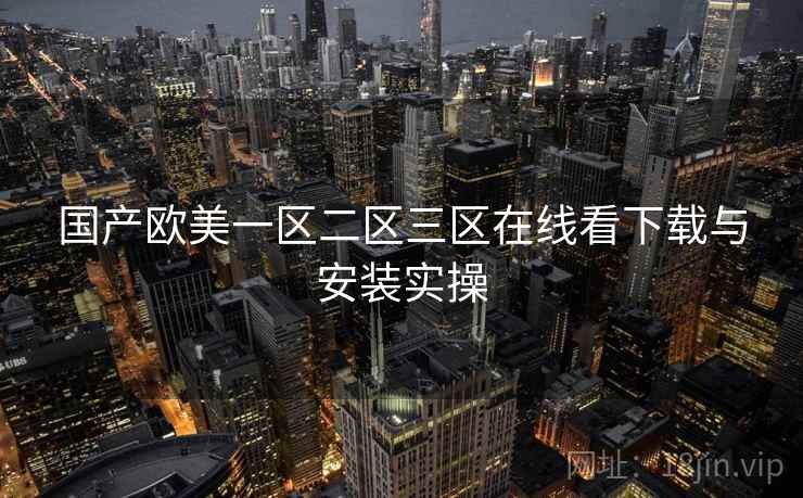 国产欧美一区二区三区在线看下载与安装实操 国产欧美一区二区三区在线看下载与安装实操
