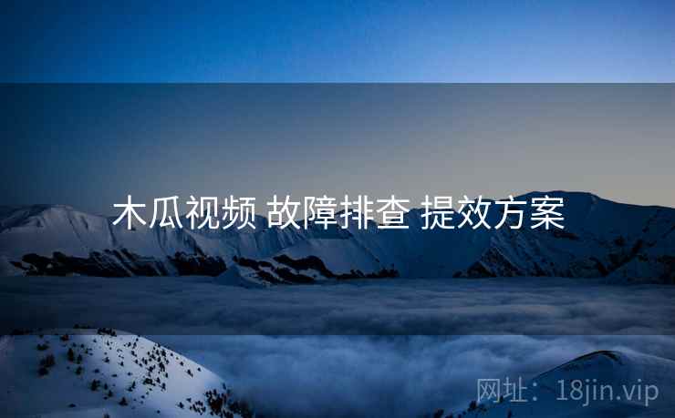 木瓜视频 故障排查 提效方案 木瓜视频 故障排查 提效方案