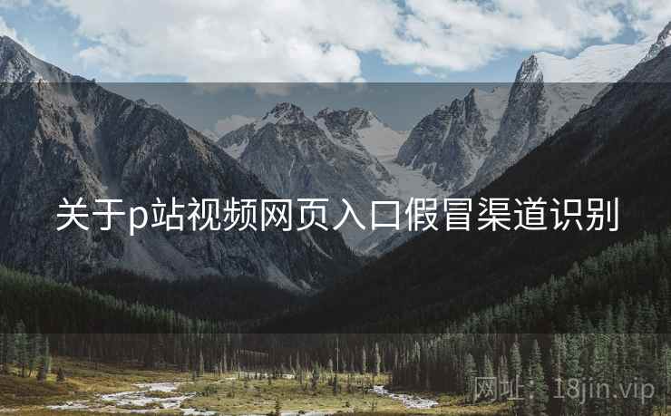 关于p站视频网页入口假冒渠道识别 关于p站视频网页入口假冒渠道识别
