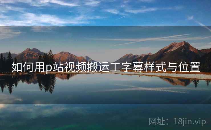 如何用p站视频搬运工字幕样式与位置 如何用p站视频搬运工字幕样式与位置