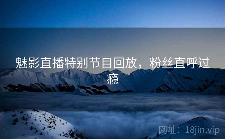 魅影直播特别节目回放，粉丝直呼过瘾