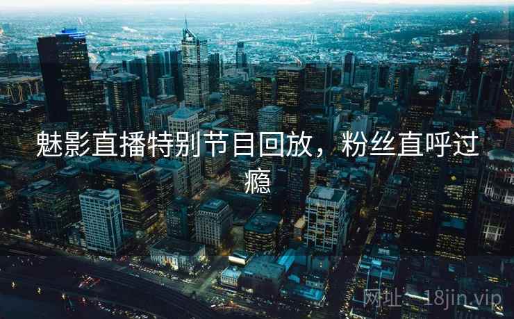 魅影直播特别节目回放，粉丝直呼过瘾