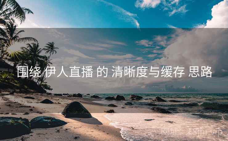 围绕 伊人直播 的 清晰度与缓存 思路